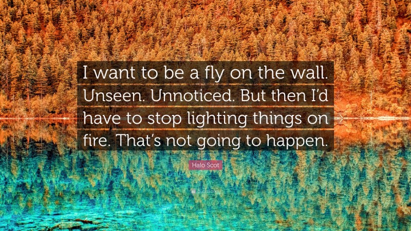 Halo Scot Quote: “I want to be a fly on the wall. Unseen. Unnoticed. But then I’d have to stop lighting things on fire. That’s not going to happen.”