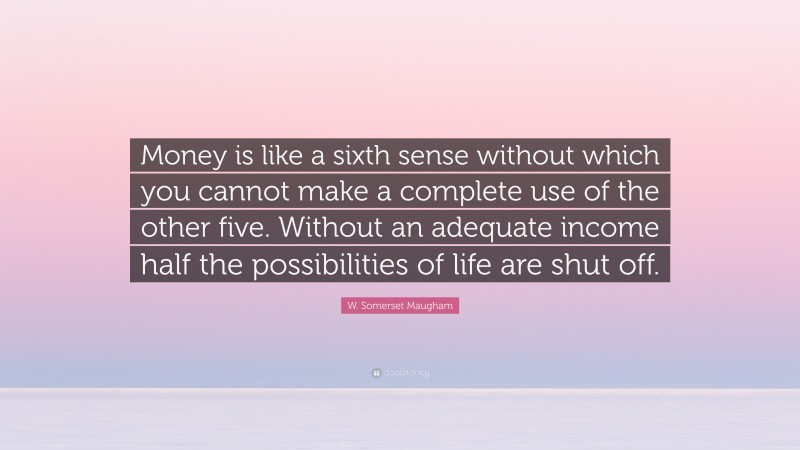 W. Somerset Maugham Quote: “Money is like a sixth sense without which you cannot make a complete use of the other five. Without an adequate income half the possibilities of life are shut off.”