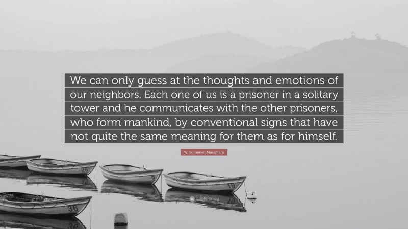 W. Somerset Maugham Quote: “We can only guess at the thoughts and emotions of our neighbors. Each one of us is a prisoner in a solitary tower and he communicates with the other prisoners, who form mankind, by conventional signs that have not quite the same meaning for them as for himself.”