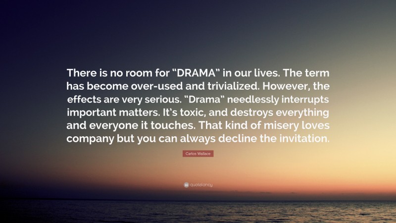 Carlos Wallace Quote: “There is no room for “DRAMA” in our lives. The term has become over-used and trivialized. However, the effects are very serious. “Drama” needlessly interrupts important matters. It’s toxic, and destroys everything and everyone it touches. That kind of misery loves company but you can always decline the invitation.”