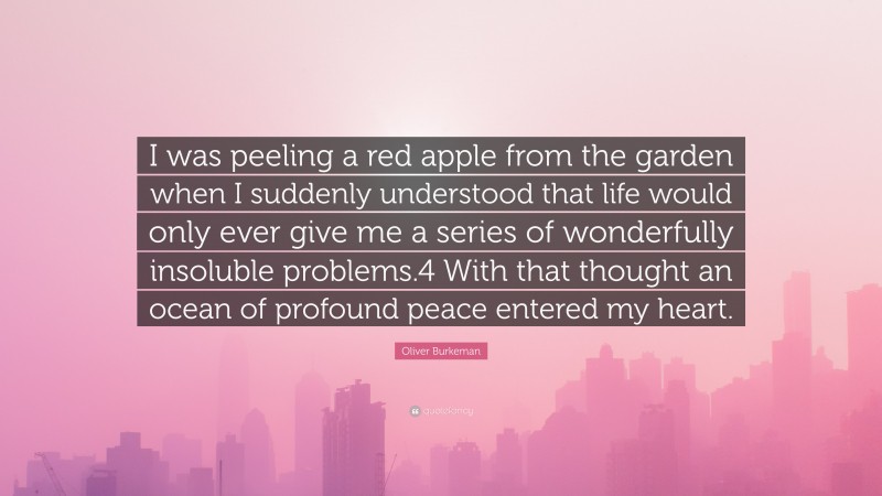 Oliver Burkeman Quote: “I was peeling a red apple from the garden when I suddenly understood that life would only ever give me a series of wonderfully insoluble problems.4 With that thought an ocean of profound peace entered my heart.”