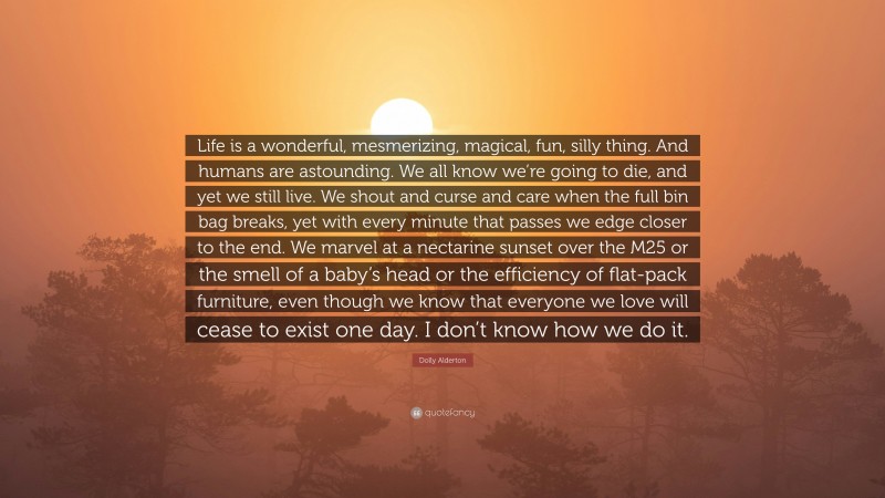 Dolly Alderton Quote: “Life is a wonderful, mesmerizing, magical, fun, silly thing. And humans are astounding. We all know we’re going to die, and yet we still live. We shout and curse and care when the full bin bag breaks, yet with every minute that passes we edge closer to the end. We marvel at a nectarine sunset over the M25 or the smell of a baby’s head or the efficiency of flat-pack furniture, even though we know that everyone we love will cease to exist one day. I don’t know how we do it.”