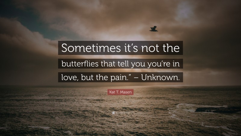 Kat T. Masen Quote: “Sometimes it’s not the butterflies that tell you you’re in love, but the pain.” – Unknown.”