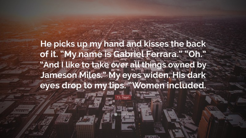 T.L. Swan Quote: “He picks up my hand and kisses the back of it. “My name is Gabriel Ferrara.” “Oh.” “And I like to take over all things owned by Jameson Miles.” My eyes widen. His dark eyes drop to my lips. “Women included.”