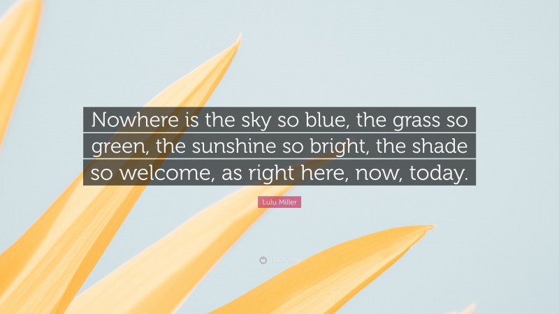 Lulu Miller Quote: “Nowhere is the sky so blue, the grass so green, the sunshine so bright, the shade so welcome, as right here, now, today.”