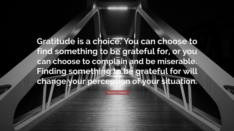 Victoria Osteen Quote: “Gratitude is a choice. You can choose to find something to be grateful for, or you can choose to complain and be miserable. Finding something to be grateful for will change your perception of your situation.”