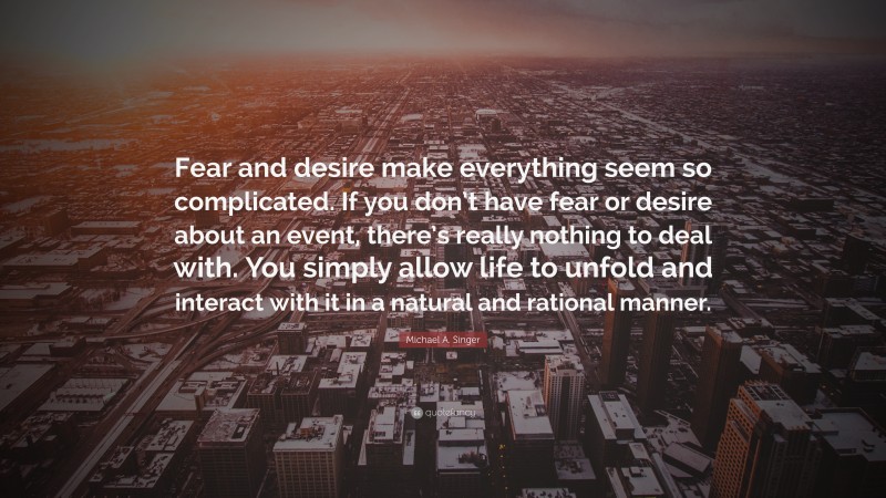 Michael A. Singer Quote: “Fear and desire make everything seem so complicated. If you don’t have fear or desire about an event, there’s really nothing to deal with. You simply allow life to unfold and interact with it in a natural and rational manner.”