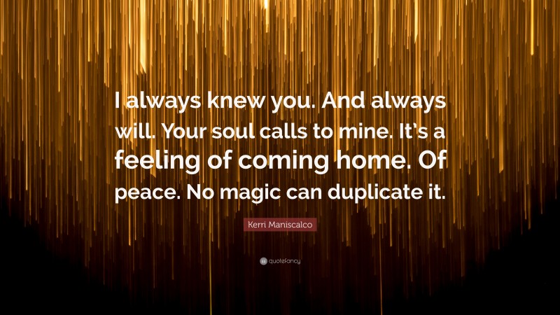Kerri Maniscalco Quote: “I always knew you. And always will. Your soul calls to mine. It’s a feeling of coming home. Of peace. No magic can duplicate it.”
