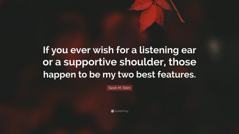Sarah M. Eden Quote: “If you ever wish for a listening ear or a supportive shoulder, those happen to be my two best features.”