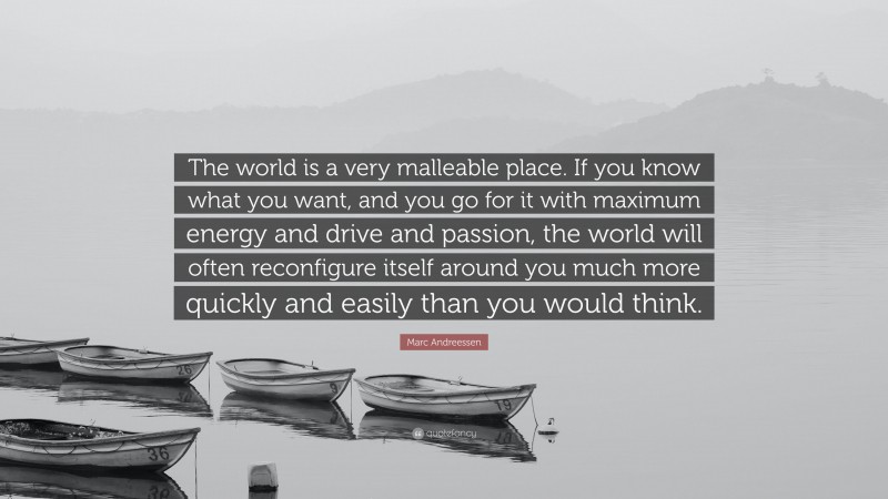 Marc Andreessen Quote: “The world is a very malleable place. If you know what you want, and you go for it with maximum energy and drive and passion, the world will often reconfigure itself around you much more quickly and easily than you would think.”
