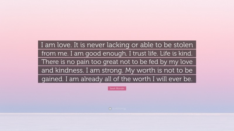 Sarah Blondin Quote: “I am love. It is never lacking or able to be stolen from me. I am good enough. I trust life. Life is kind. There is no pain too great not to be fed by my love and kindness. I am strong. My worth is not to be gained. I am already all of the worth I will ever be.”