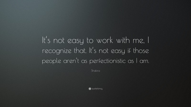 Shakira Quote: “It’s not easy to work with me, I recognize that. It’s not easy if those people aren’t as perfectionistic as I am.”
