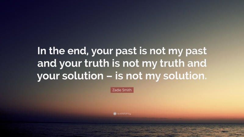 Zadie Smith Quote: “In the end, your past is not my past and your truth is not my truth and your solution – is not my solution.”