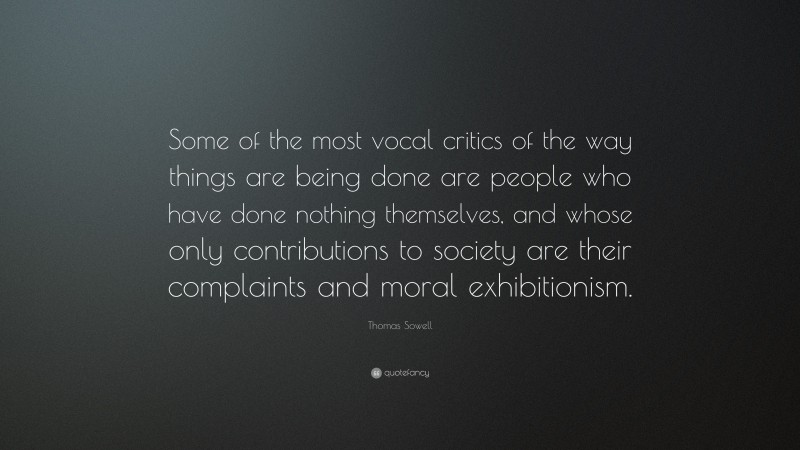 Thomas Sowell Quote: “Some of the most vocal critics of the way things are being done are people who have done nothing themselves, and whose only contributions to society are their complaints and moral exhibitionism.”