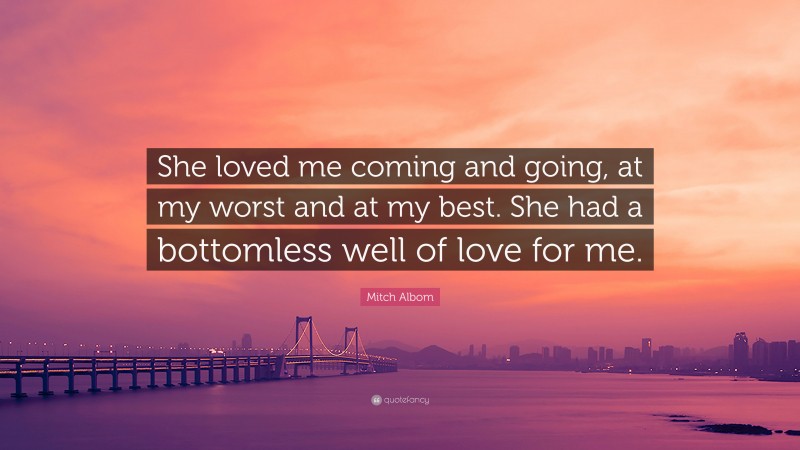 Mitch Albom Quote: “She loved me coming and going, at my worst and at my best. She had a bottomless well of love for me.”