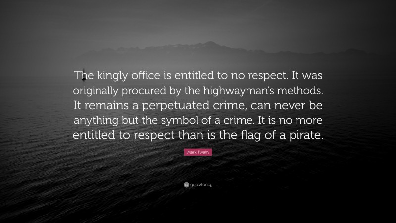 Mark Twain Quote: “The kingly office is entitled to no respect. It was originally procured by the highwayman’s methods. It remains a perpetuated crime, can never be anything but the symbol of a crime. It is no more entitled to respect than is the flag of a pirate.”
