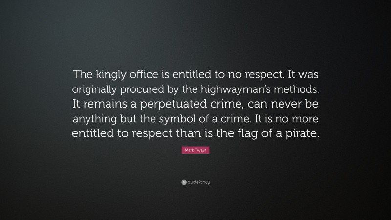Mark Twain Quote: “The kingly office is entitled to no respect. It was originally procured by the highwayman’s methods. It remains a perpetuated crime, can never be anything but the symbol of a crime. It is no more entitled to respect than is the flag of a pirate.”