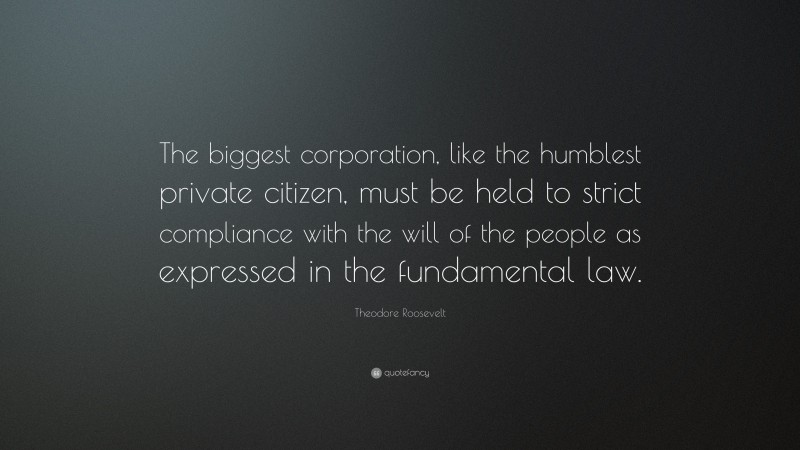 Theodore Roosevelt Quote: “The biggest corporation, like the humblest private citizen, must be held to strict compliance with the will of the people as expressed in the fundamental law.”