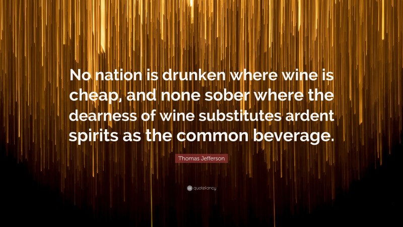 Thomas Jefferson Quote: “No nation is drunken where wine is cheap, and none sober where the dearness of wine substitutes ardent spirits as the common beverage.”
