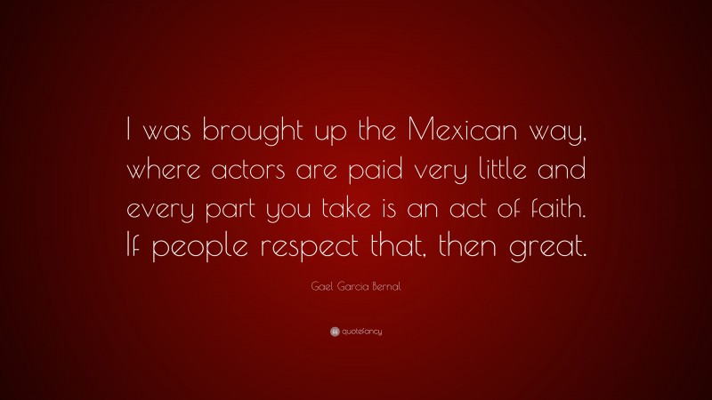 Gael Garcia Bernal Quote: “I was brought up the Mexican way, where actors are paid very little and every part you take is an act of faith. If people respect that, then great.”