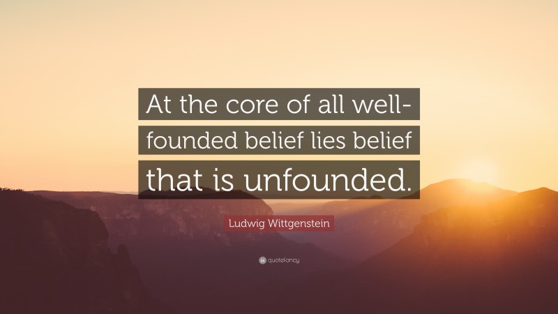 Ludwig Wittgenstein Quote: “At the core of all well-founded belief lies belief that is unfounded.”