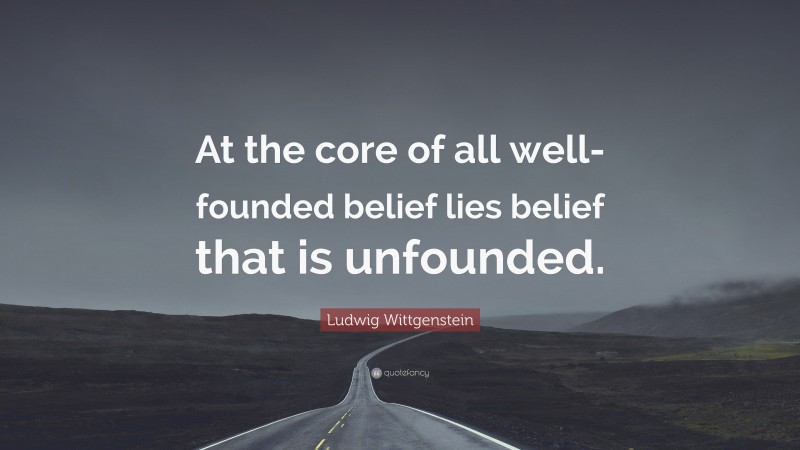 Ludwig Wittgenstein Quote: “At the core of all well-founded belief lies belief that is unfounded.”