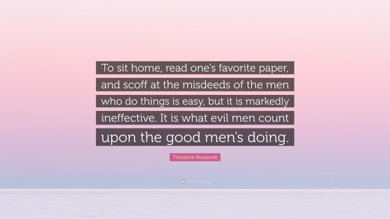 Theodore Roosevelt Quote: “To sit home, read one’s favorite paper, and scoff at the misdeeds of the men who do things is easy, but it is markedly ineffective. It is what evil men count upon the good men’s doing.”