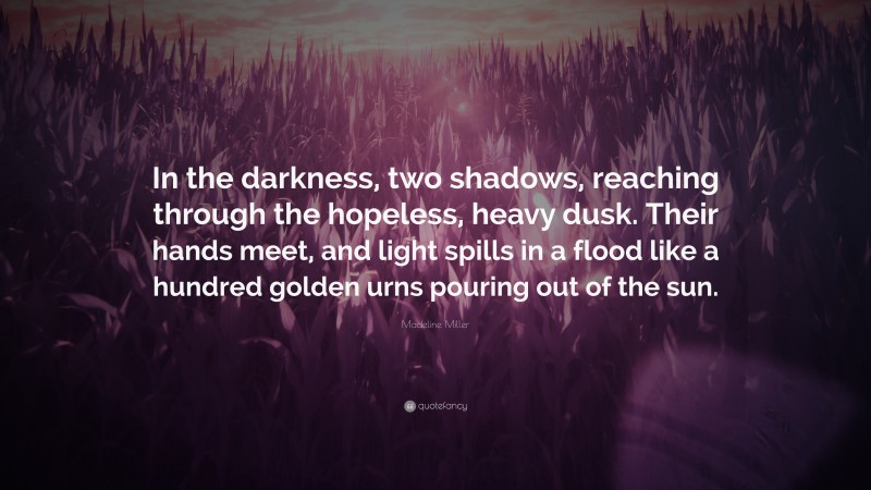 Madeline Miller Quote: “In the darkness, two shadows, reaching through the hopeless, heavy dusk. Their hands meet, and light spills in a flood like a hundred golden urns pouring out of the sun.”