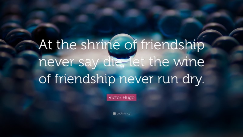 Victor Hugo Quote: “At the shrine of friendship never say die, let the wine of friendship never run dry.”