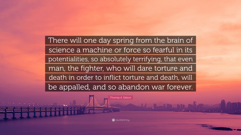 Thomas A. Edison Quote: “There will one day spring from the brain of science a machine or force so fearful in its potentialities, so absolutely terrifying, that even man, the fighter, who will dare torture and death in order to inflict torture and death, will be appalled, and so abandon war forever.”
