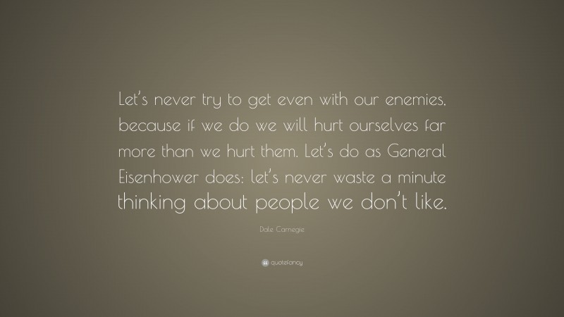 Dale Carnegie Quote: “Let’s never try to get even with our enemies, because if we do we will hurt ourselves far more than we hurt them. Let’s do as General Eisenhower does: let’s never waste a minute thinking about people we don’t like.”