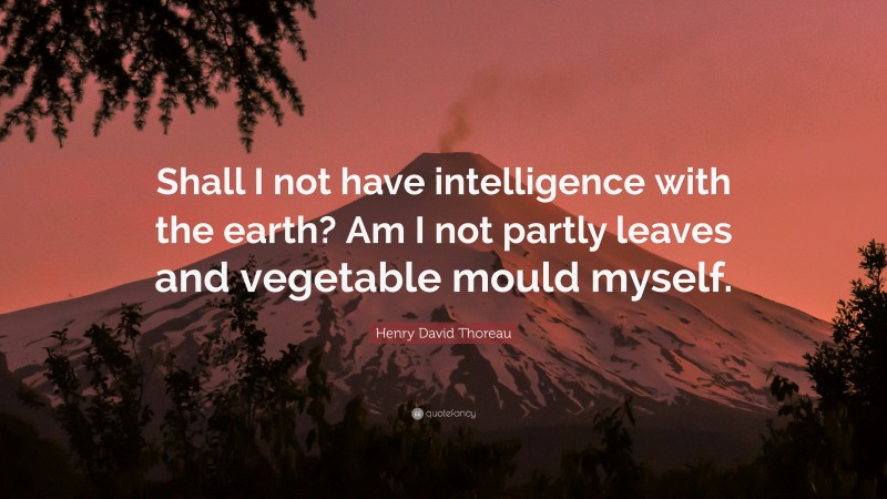 Henry David Thoreau Quote: “Shall I not have intelligence with the earth? Am I not partly leaves and vegetable mould myself.”