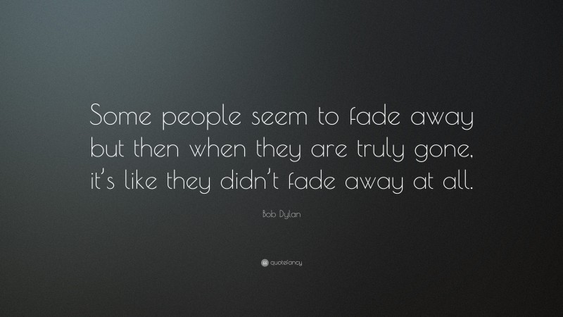 Bob Dylan Quote: “Some people seem to fade away but then when they are truly gone, it’s like they didn’t fade away at all.”