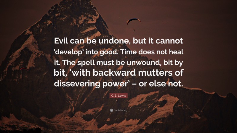 C. S. Lewis Quote: “Evil can be undone, but it cannot ‘develop’ into good. Time does not heal it. The spell must be unwound, bit by bit, ‘with backward mutters of dissevering power’ – or else not.”