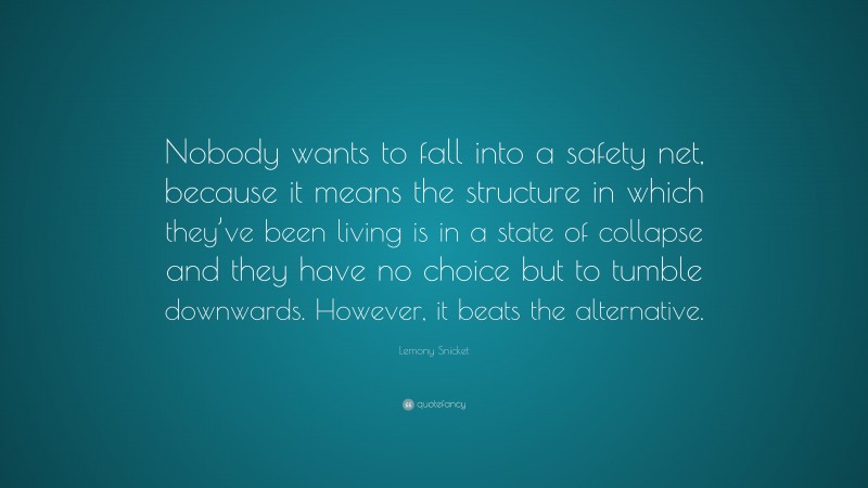 Lemony Snicket Quote: “Nobody wants to fall into a safety net, because it means the structure in which they’ve been living is in a state of collapse and they have no choice but to tumble downwards. However, it beats the alternative.”