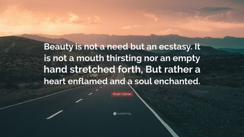 Khalil Gibran Quote: “Beauty is not a need but an ecstasy. It is not a mouth thirsting nor an empty hand stretched forth, But rather a heart enflamed and a soul enchanted.”