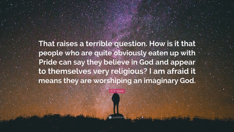 C. S. Lewis Quote: “That raises a terrible question. How is it that people who are quite obviously eaten up with Pride can say they believe in God and appear to themselves very religious? I am afraid it means they are worshiping an imaginary God.”