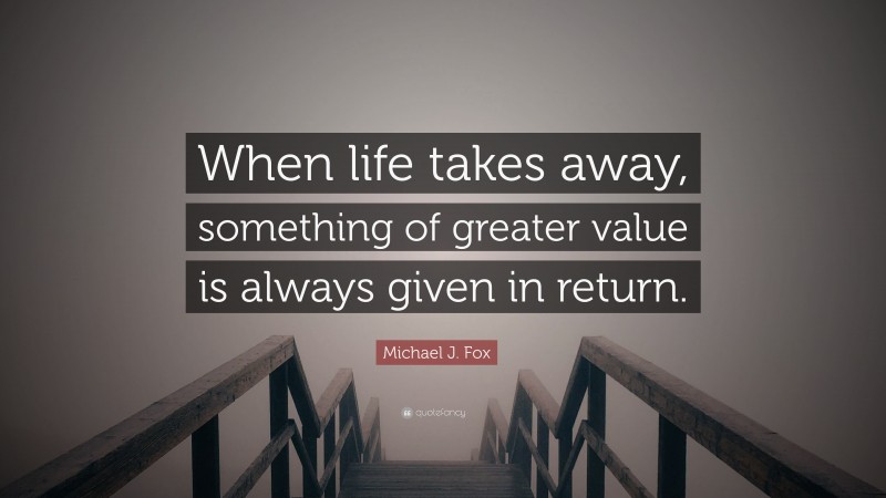Michael J. Fox Quote: “When life takes away, something of greater value is always given in return.”