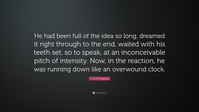 F. Scott Fitzgerald Quote: “He had been full of the idea so long, dreamed it right through to the end, waited with his teeth set, so to speak, at an inconceivable pitch of intensity. Now, in the reaction, he was running down like an overwound clock.”