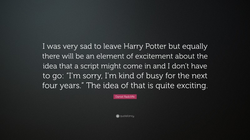Daniel Radcliffe Quote: “I was very sad to leave Harry Potter but equally there will be an element of excitement about the idea that a script might come in and I don’t have to go: “I’m sorry, I’m kind of busy for the next four years.” The idea of that is quite exciting.”