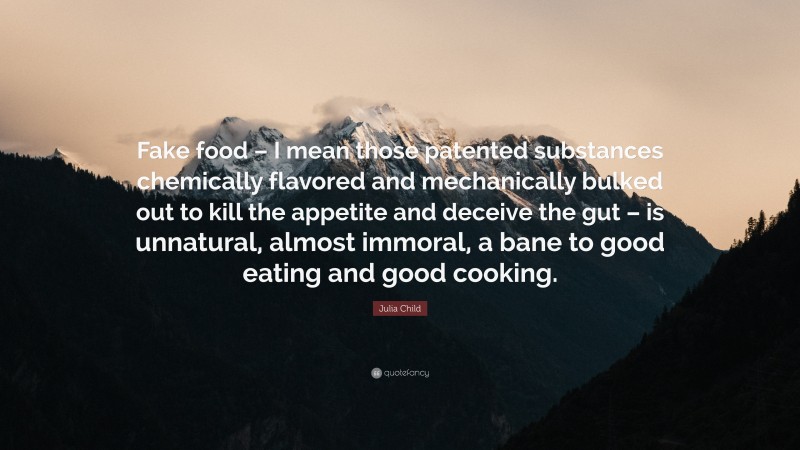 Julia Child Quote: “Fake food – I mean those patented substances chemically flavored and mechanically bulked out to kill the appetite and deceive the gut – is unnatural, almost immoral, a bane to good eating and good cooking.”
