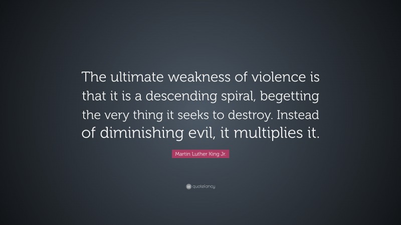 Martin Luther King Jr. Quote: “The ultimate weakness of violence is that it is a descending spiral, begetting the very thing it seeks to destroy. Instead of diminishing evil, it multiplies it.”