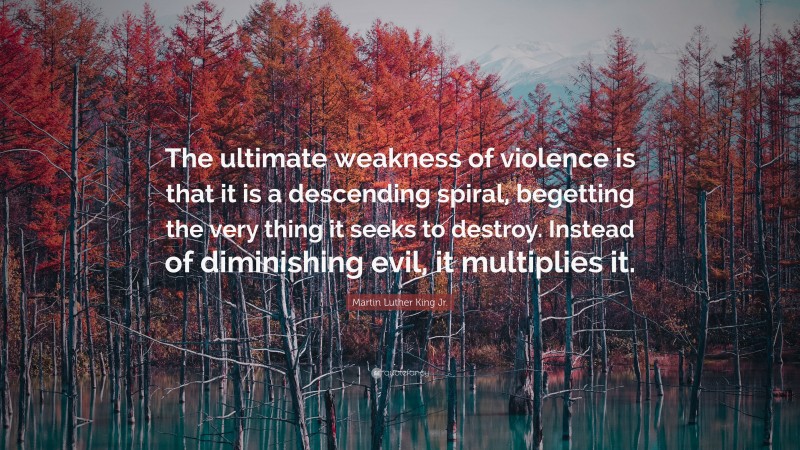 Martin Luther King Jr. Quote: “The ultimate weakness of violence is that it is a descending spiral, begetting the very thing it seeks to destroy. Instead of diminishing evil, it multiplies it.”
