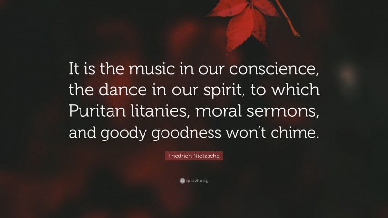 Friedrich Nietzsche Quote: “It is the music in our conscience, the dance in our spirit, to which Puritan litanies, moral sermons, and goody goodness won’t chime.”