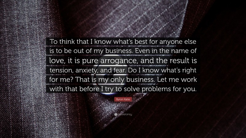Byron Katie Quote: “To think that I know what’s best for anyone else is to be out of my business. Even in the name of love, it is pure arrogance, and the result is tension, anxiety, and fear. Do I know what’s right for me? That is my only business. Let me work with that before I try to solve problems for you.”
