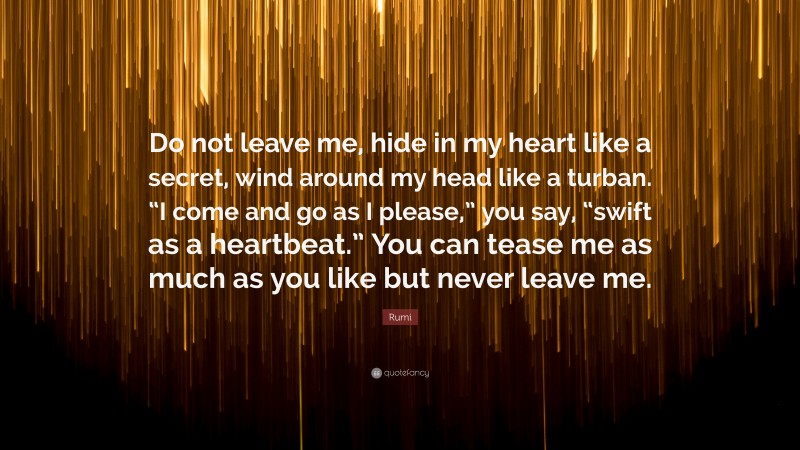 Rumi Quote: “Do not leave me, hide in my heart like a secret, wind around my head like a turban. “I come and go as I please,” you say, “swift as a heartbeat.” You can tease me as much as you like but never leave me.”