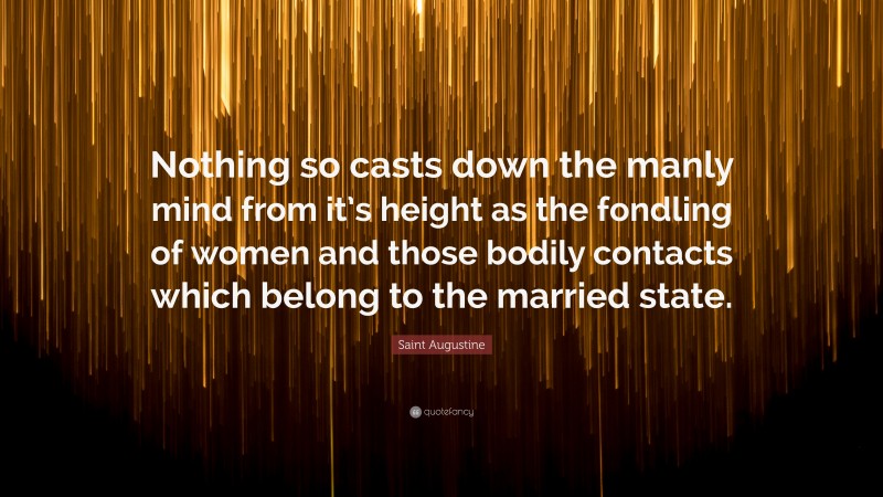 Saint Augustine Quote: “Nothing so casts down the manly mind from it’s height as the fondling of women and those bodily contacts which belong to the married state.”
