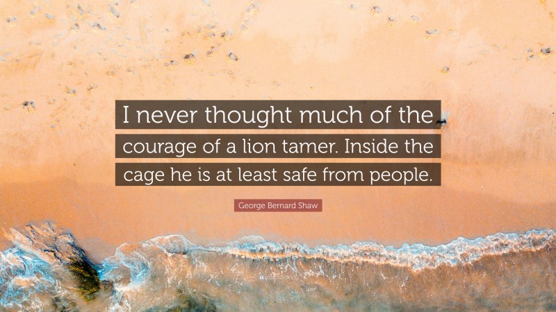 George Bernard Shaw Quote: “I never thought much of the courage of a lion tamer. Inside the cage he is at least safe from people.”