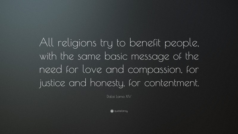 Dalai Lama XIV Quote: “All religions try to benefit people, with the same basic message of the need for love and compassion, for justice and honesty, for contentment.”