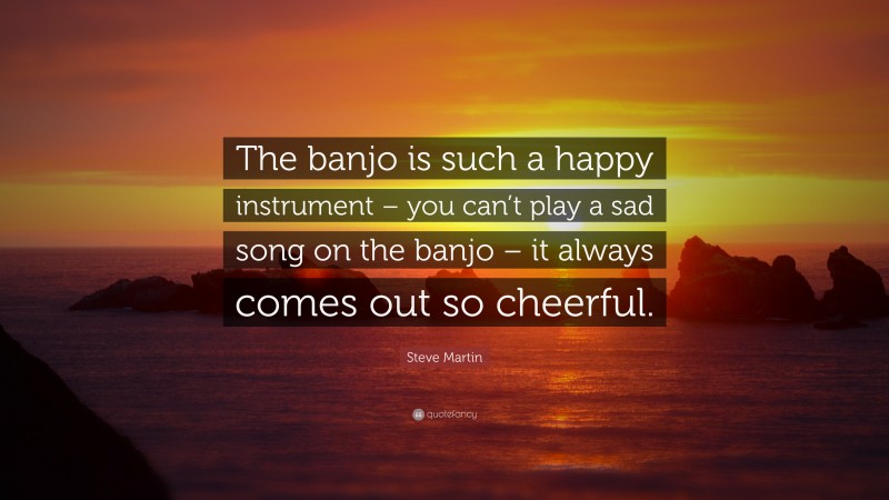 Steve Martin Quote: “The banjo is such a happy instrument – you can’t play a sad song on the banjo – it always comes out so cheerful.”